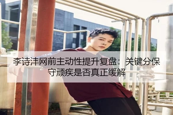 李诗沣网前主动性提升复盘：关键分保守顽疾是否真正缓解